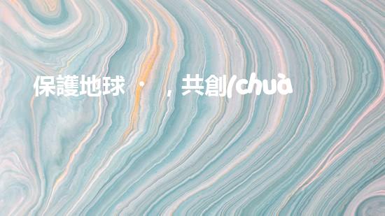 保護地球，共創(chuàng)綠色未來——環(huán)保責(zé)任保險的重要性